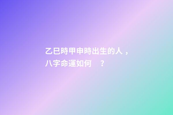 乙巳時甲申時出生的人，八字命運如何？